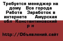 Требуется менеджер на дому - Все города Работа » Заработок в интернете   . Амурская обл.,Константиновский р-н